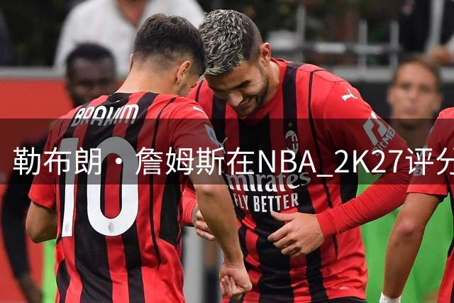 勒布朗·詹姆斯在NBA 2K27评分91，但非76人队最高，共4人超90分
