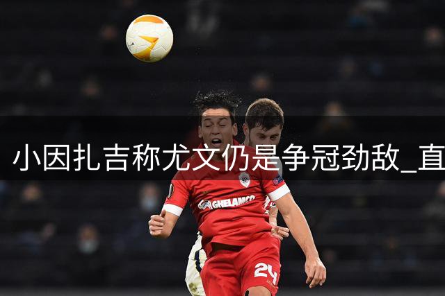 小因扎吉称尤文仍是争冠劲敌 直言不愿欧冠遭遇利物浦
