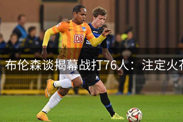 布伦森谈揭幕战打76人：注定火花四溅&严峻考验 我们会做好准备