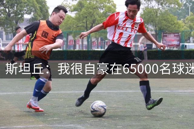斯坦丘：我很自豪在65000名球迷面前斩获俱乐部生涯第120球
