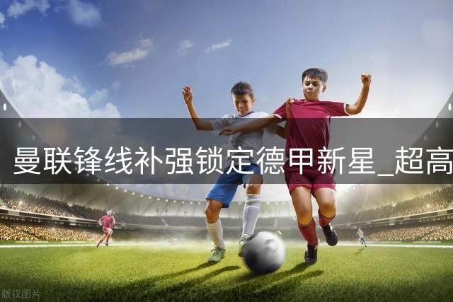 曼联锋线补强锁定德甲新星 超高性价比替代方案浮出水面
