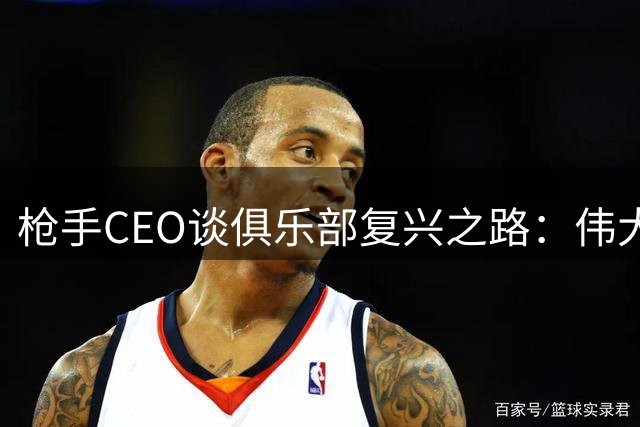 枪手CEO谈俱乐部复兴之路：伟大征程才刚刚开启