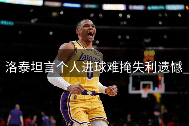 洛泰坦言个人进球难掩失利遗憾 称津门之战至关重要