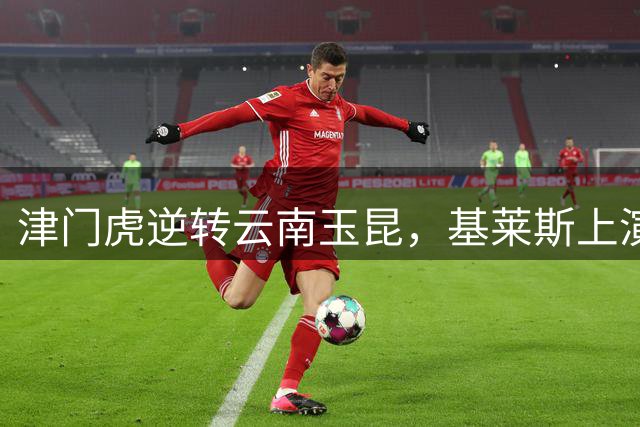 津门虎逆转云南玉昆，基莱斯上演绝杀好戏