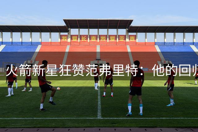火箭新星狂赞范弗里特：他的回归将重塑球队攻防体系