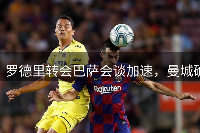 罗德里转会巴萨会谈加速，曼城确认球员仅愿加盟巴塞