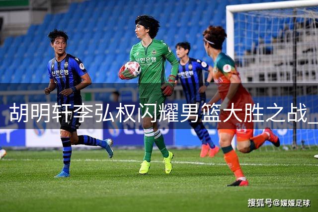胡明轩李弘权闪耀男篮大胜之战 攻防俱佳显实力