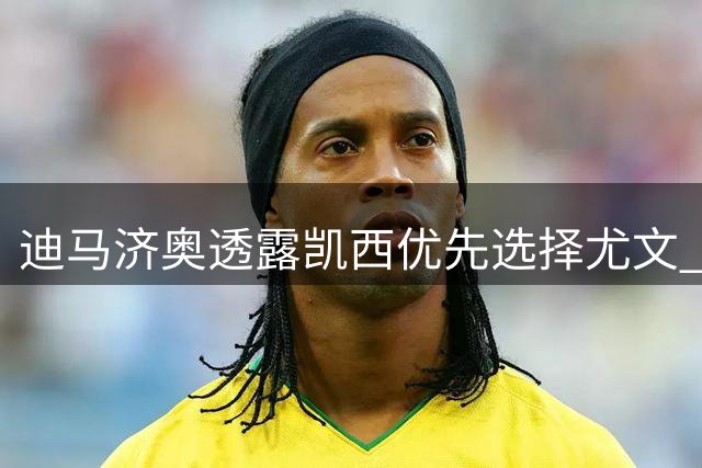 迪马济奥透露凯西优先选择尤文 暂拒其他球队邀约
